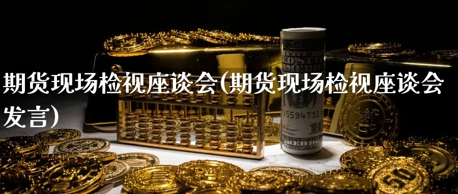 期货现场检视座谈会(期货现场检视座谈会发言)_https://www.yunsqy.com_黄金期货_第1张