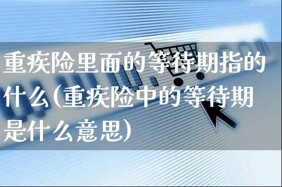 重疾险里面的等待期指的什么(重疾险中的等待期是什么意思)_https://www.yunsqy.com_理财百科_第1张