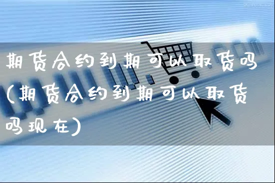 期货合约到期可以取货吗(期货合约到期可以取货吗现在)_https://www.yunsqy.com_理财百科_第1张